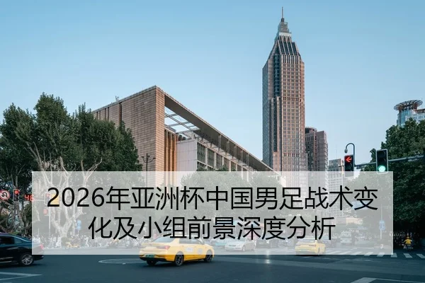 2026年亚洲杯中国男足战术变化及小组前景深度分析