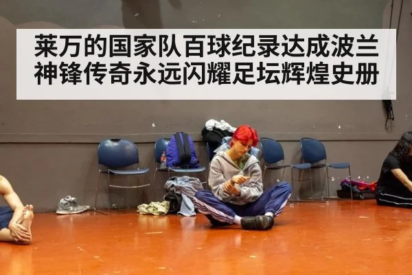 莱万的国家队百球纪录达成波兰神锋传奇永远闪耀足坛辉煌史册